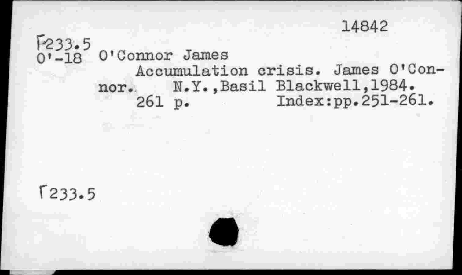 ﻿P233.
O’-18
14842
O’Connor James
Accumulation crisis. James O’Connor. N.Y.»Basil Blackwell,1984.
261 p.	Index:pp.251-261.
f233.5